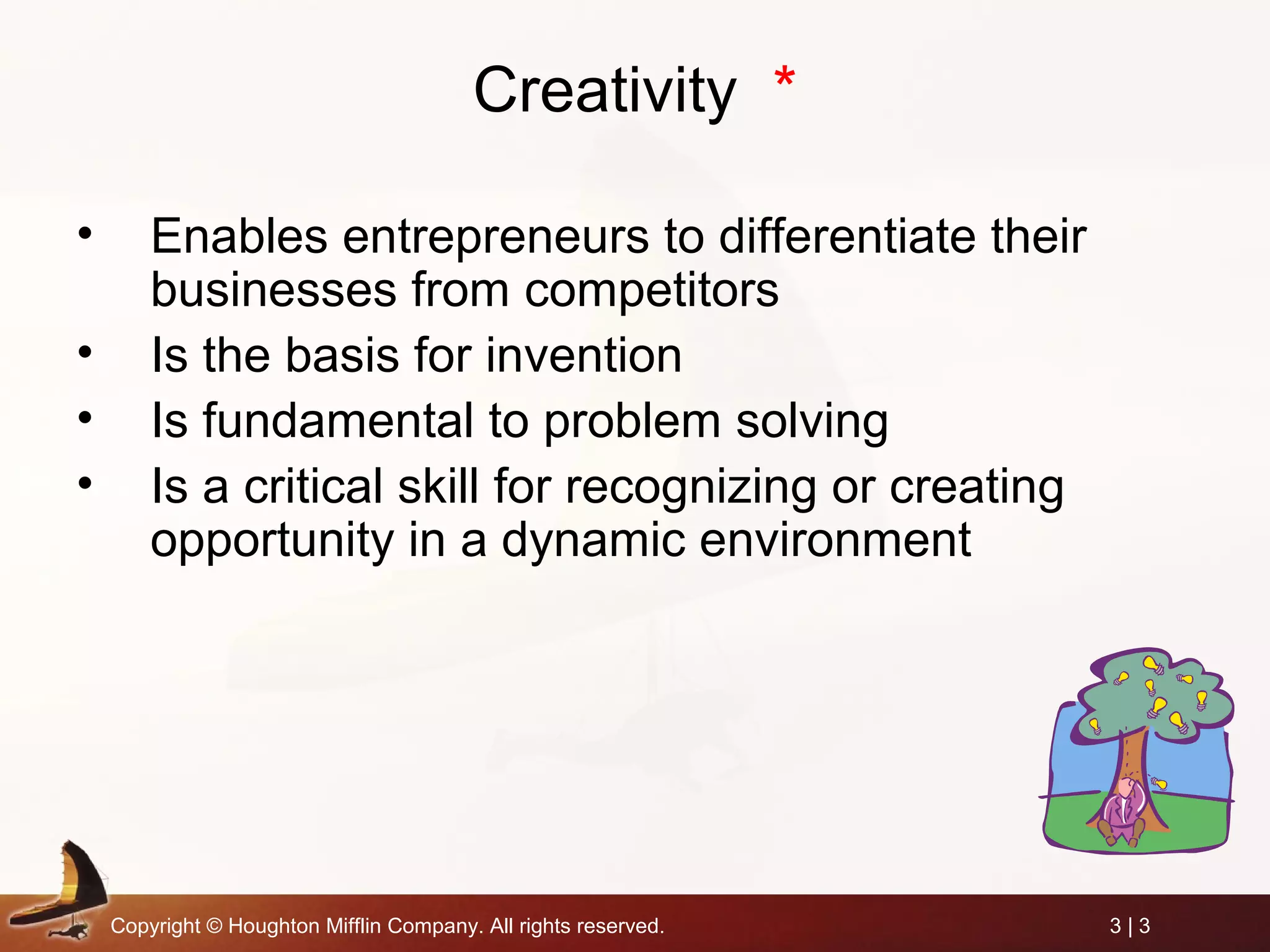 Copyright © Houghton Mifflin Company. All rights reserved. 3 | 3
Creativity *
• Enables entrepreneurs to differentiate their
businesses from competitors
• Is the basis for invention
• Is fundamental to problem solving
• Is a critical skill for recognizing or creating
opportunity in a dynamic environment
 