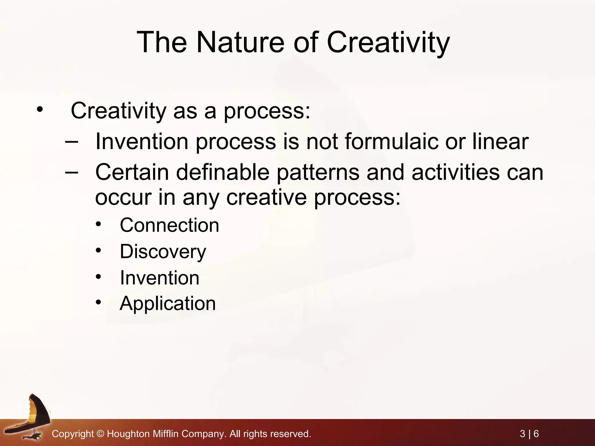 Copyright © Houghton Mifflin Company. All rights reserved. 3 | 6
The Nature of Creativity
• Creativity as a process:
– Invention process is not formulaic or linear
– Certain definable patterns and activities can
occur in any creative process:
• Connection
• Discovery
• Invention
• Application
 