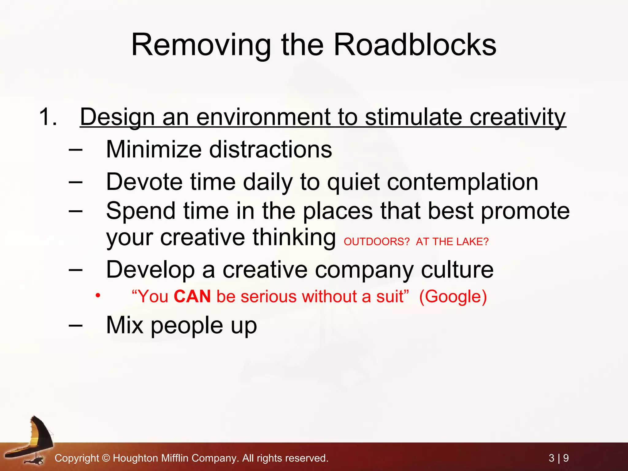 Copyright © Houghton Mifflin Company. All rights reserved. 3 | 9
Removing the Roadblocks
1. Design an environment to stimulate creativity
– Minimize distractions
– Devote time daily to quiet contemplation
– Spend time in the places that best promote
your creative thinking OUTDOORS? AT THE LAKE?
– Develop a creative company culture
• “You CAN be serious without a suit” (Google)
– Mix people up
 