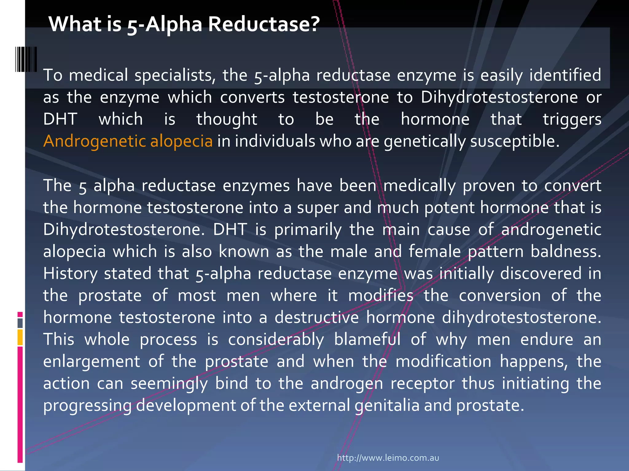 What is 5-Alpha Reductase?

To medical specialists, the 5-alpha reductase enzyme is easily identified
as the enzyme which converts testosterone to Dihydrotestosterone or
DHT which is thought to be the hormone that triggers
Androgenetic alopecia in individuals who are genetically susceptible.

The 5 alpha reductase enzymes have been medically proven to convert
the hormone testosterone into a super and much potent hormone that is
Dihydrotestosterone. DHT is primarily the main cause of androgenetic
alopecia which is also known as the male and female pattern baldness.
History stated that 5-alpha reductase enzyme was initially discovered in
the prostate of most men where it modifies the conversion of the
hormone testosterone into a destructive hormone dihydrotestosterone.
This whole process is considerably blameful of why men endure an
enlargement of the prostate and when the modification happens, the
action can seemingly bind to the androgen receptor thus initiating the
progressing development of the external genitalia and prostate.

                                      http://www.leimo.com.au
 