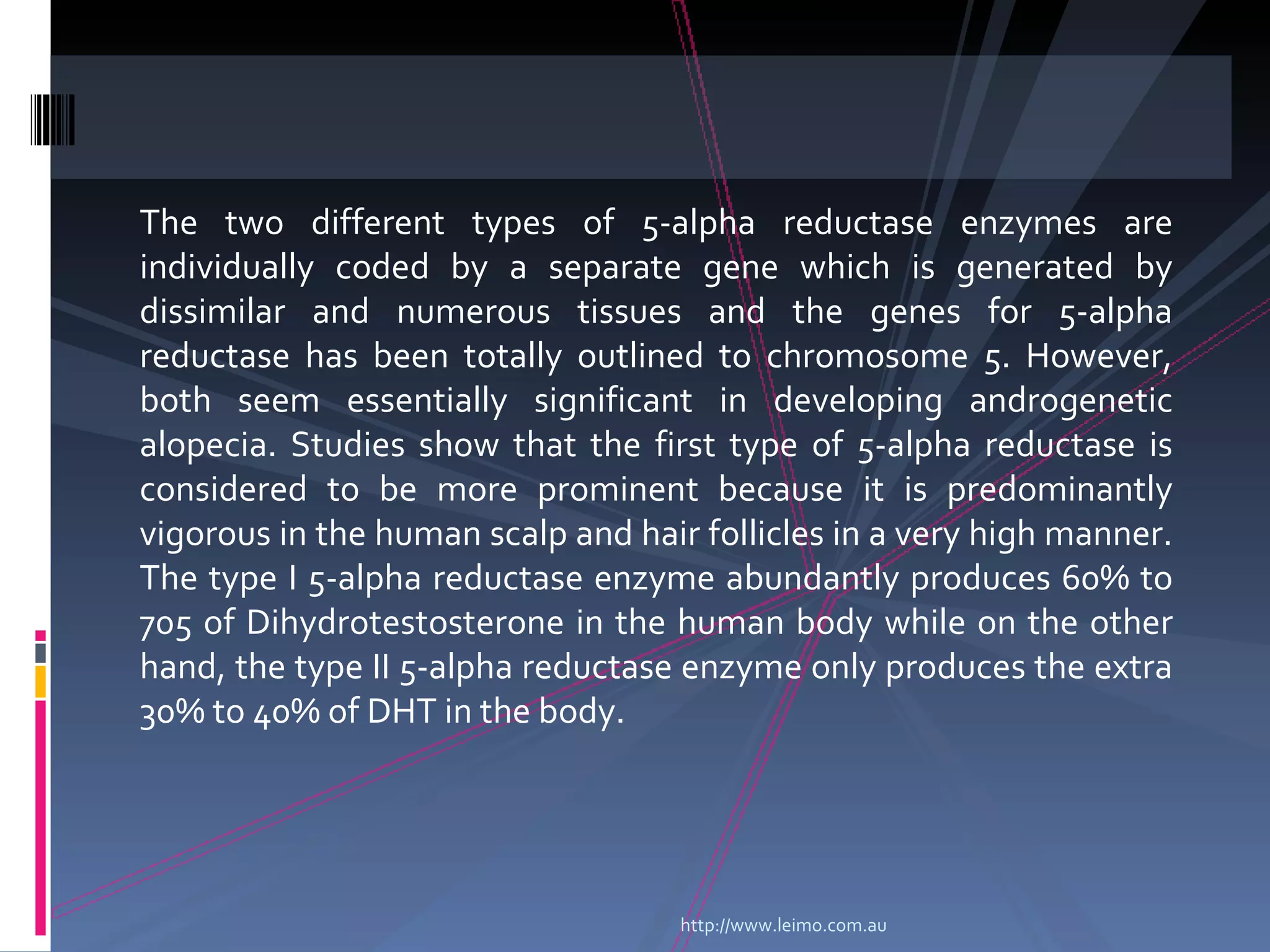 The two different types of 5-alpha reductase enzymes are
individually coded by a separate gene which is generated by
dissimilar and numerous tissues and the genes for 5-alpha
reductase has been totally outlined to chromosome 5. However,
both seem essentially significant in developing androgenetic
alopecia. Studies show that the first type of 5-alpha reductase is
considered to be more prominent because it is predominantly
vigorous in the human scalp and hair follicles in a very high manner.
The type I 5-alpha reductase enzyme abundantly produces 60% to
705 of Dihydrotestosterone in the human body while on the other
hand, the type II 5-alpha reductase enzyme only produces the extra
30% to 40% of DHT in the body.




                                    http://www.leimo.com.au
 