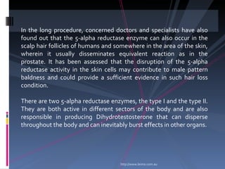 In the long procedure, concerned doctors and specialists have also
found out that the 5-alpha reductase enzyme can also occur in the
scalp hair follicles of humans and somewhere in the area of the skin,
wherein it usually disseminates equivalent reaction as in the
prostate. It has been assessed that the disruption of the 5-alpha
reductase activity in the skin cells may contribute to male pattern
baldness and could provide a sufficient evidence in such hair loss
condition.

There are two 5-alpha reductase enzymes, the type I and the type II.
They are both active in different sectors of the body and are also
responsible in producing Dihydrotestosterone that can disperse
throughout the body and can inevitably burst effects in other organs.




                                    http://www.leimo.com.au
 