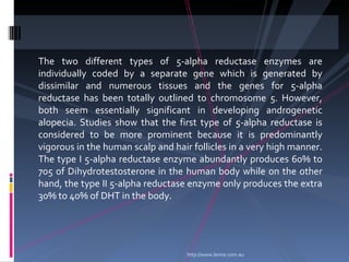 The two different types of 5-alpha reductase enzymes are
individually coded by a separate gene which is generated by
dissimilar and numerous tissues and the genes for 5-alpha
reductase has been totally outlined to chromosome 5. However,
both seem essentially significant in developing androgenetic
alopecia. Studies show that the first type of 5-alpha reductase is
considered to be more prominent because it is predominantly
vigorous in the human scalp and hair follicles in a very high manner.
The type I 5-alpha reductase enzyme abundantly produces 60% to
705 of Dihydrotestosterone in the human body while on the other
hand, the type II 5-alpha reductase enzyme only produces the extra
30% to 40% of DHT in the body.




                                    http://www.leimo.com.au
 