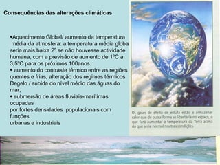 Consequências das alterações climáticas



  •Aquecimento Global/ aumento da temperatura
   média da atmosfera: a temperatura média global
  seria mais baixa 2º se não houvesse actividade
  humana, com a previsão de aumento de 1ºC a
  3,5ºC para os próximos 100anos.
  • aumento do contraste térmico entre as regiões
  quentes e frias, alteração dos regimes térmicos
  Degelo / subida do nível médio das águas do
  mar,
  • submersão de áreas fluviais-marítimas
  ocupadas
  por fortes densidades populacionais com
  funções
  urbanas e industriais
 