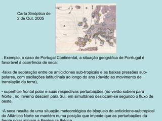 Carta Sinóptica de
        2 de Out. 2005




. Exemplo, o caso de Portugal Continental, a situação geográfica de Porrtugal é
favorável à ocorrência de seca:

-faixa de separação entre os anticiclones sub-tropicais e as baixas pressões sub-
polares, com oscilações latitudinais ao longo do ano (devido ao movimento de
translação da terra),

- superfície frontal polar e suas respectivas perturbações (no verão sobem para
Norte , no Inverno descem para Sul, em simultâneo deslocam-se segundo o fluxo de
oeste.

-A seca resulta de uma situação meteorológica de bloqueio do anticiclone-subtropical
do Atlântico Norte se mantém numa posição que impede que as perturbações da
 