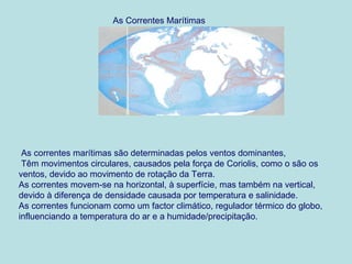 As Correntes Marítimas




 As correntes marítimas são determinadas pelos ventos dominantes,
 Têm movimentos circulares, causados pela força de Coriolis, como o são os
ventos, devido ao movimento de rotação da Terra.
As correntes movem-se na horizontal, à superfície, mas também na vertical,
devido à diferença de densidade causada por temperatura e salinidade.
As correntes funcionam como um factor climático, regulador térmico do globo,
influenciando a temperatura do ar e a humidade/precipitação.
 