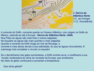 2- Deriva do
                                                                   Atlântico Norte
                                                                   3-C. de Irminger
                                                                   11-C. Gronelândia



A corrente do Golfo –corrente quente no Oceano Atlântico, com origem no Golfo do
México, estende-se até à Europa - Deriva do Atlântica Norte –DAN,
Nos Pólos as águas são mais frias e menos salgadas;
No Equador as águas são mais quentes e mais salgadas.
Quando a corrente da DAN chega ao mar da Noruega, a
corrente é mais densa devido à sua salinidade, do que as águas circundantes. E
submerge indo completar o circuito no equador

Se o derretimento dos gelos aumentasse, a DAN contrair-se-ia, e modificaria a sua
função moderadora do clima do noroeste da Europa, que arrefeceria.
No resto do globo continuaria a aumentar a temperatura

  Que clima global?
 