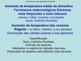 Características das Alterações Climáticas


Aumento da temperatura média da atmosfera
    Fenómenos meteorológicos Extremos
       mais frequentes e mais intensos
         ciclones, tufões, furacões, inundações,
               secas, incêndios florestais
   Aumento da temperatura dos oceanos
     Degelos - no Ártico, Antártico, e nos glaciares
 Diminuição das calotes polares e dos glaciares
                   Desertificação,
             Seca, Incêndios florestais,
                Extinção de espécies,
     Alterações no regime de migração das aves,
 Deslocação de espécies para latitudes mais elevadas
 