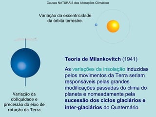 Causas NATURAIS das Alterações Climáticas



                 Variação da excentricidade
                     da órbita terrestre.




                                  Teoria de Milankovitch (1941)
                                  As variações da insolação induzidas
                                  pelos movimentos da Terra seriam
                                  responsáveis pelas grandes
                                  modificações passadas do clima do
     Variação da                  planeta e nomeadamente pela
    obliquidade e                 sucessão dos ciclos glaciários e
precessão do eixo de
  rotação da Terra                inter-glaciários do Quaternário.
 