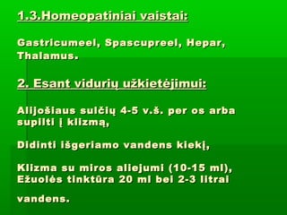 1.3.Homeopatiniai vaistai:1.3.Homeopatiniai vaistai:
Gastricumeel, Spascupreel, Hepar,Gastricumeel, Spascupreel, Hepar,
ThalamusThalamus ..
2. Esant vidurių užkietėjimui:2. Esant vidurių užkietėjimui:
Alijošiaus sulčių 4-5 v.š. per os arbaAlijošiaus sulčių 4-5 v.š. per os arba
supilti į klizmą,supilti į klizmą,
Didinti išgeriamo vandens kiekį,Didinti išgeriamo vandens kiekį,
Klizma su miros aliejumi (10-15 ml),Klizma su miros aliejumi (10-15 ml),
Ežuolės tinktūra 20 ml bei 2-3 litraiEžuolės tinktūra 20 ml bei 2-3 litrai
vandens.vandens.
 