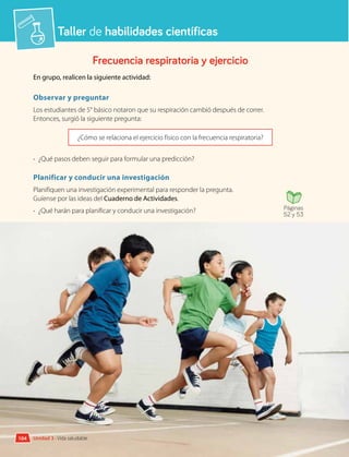 Taller de habilidades científicas
Frecuencia respiratoria y ejercicio
En grupo, realicen la siguiente actividad:
Observar y preguntar
Los estudiantes de 5° básico notaron que su respiración cambió después de correr.
Entonces, surgió la siguiente pregunta:
¿Cómo se relaciona el ejercicio físico con la frecuencia respiratoria?
•	 ¿Qué pasos deben seguir para formular una predicción?
Planificar y conducir una investigación
Planifiquen una investigación experimental para responder la pregunta.
Guíense por las ideas del Cuaderno de Actividades.
•	 ¿Qué harán para planificar y conducir una investigación?
Analizar la evidencia y comunicar
Registren y analicen sus resultados en el Cuaderno de Actividades.
Páginas
52 y 53
Unidad 3 • Vida saludable
104
 
