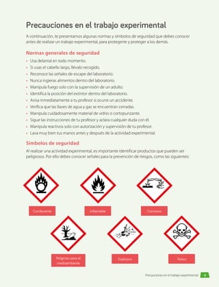 Precauciones en el trabajo experimental
A continuación, te presentamos algunas normas y símbolos de seguridad que debes conocer
antes de realizar un trabajo experimental, para protegerte y proteger a los demás.
Normas generales de seguridad
•	 Usa delantal en todo momento.
•	 Si usas el cabello largo, llévalo recogido.
•	 Reconoce las señales de escape del laboratorio.
•	 Nunca ingieras alimentos dentro del laboratorio.
•	 Manipula fuego solo con la supervisión de un adulto.
•	 Identifica la posición del extintor dentro del laboratorio.
•	 Avisa inmediatamente a tu profesor si ocurre un accidente.
•	 Verifica que las llaves de agua y gas se encuentran cerradas.
•	 Manipula cuidadosamente material de vidrio o cortopunzante.
•	 Sigue las instrucciones de tu profesor y aclara cualquier duda con él.
•	 Manipula reactivos solo con autorización y supervisión de tu profesor.
•	 Lava muy bien tus manos antes y después de la actividad experimental.
Símbolos de seguridad
Al realizar una actividad experimental, es importante identificar productos que pueden ser
peligrosos. Por ello debes conocer señales para la prevención de riesgos, como las siguientes:
Inflamable
Comburente
Peligroso para el
medioambiente
Explosivo
Corrosivo
Tóxico
9
Precauciones en el trabajo experimental
 