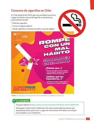 111
Lección 9 • El tabaquismo y sus consecuencias
Consumo de cigarrillos en Chile
En Chile, desde el año 2013, rige la ley antitabaco, que busca
mitigar los efectos nocivos del cigarrillo en las personas.
¿Qué prohíbe esta ley?
•	 Publicitar cigarrillos.
•	 Fumar en lugares públicos.
•	 Vender cigarrillos a menores de edad y cerca de colegios.
Fuente: Campaña para la disminución del consumo del tabaco en la población escolar, 2019.
Me conecto
En grupo, ingresen a https://www.curriculumnacional.cl/614/w3-article-18467.html
Descarguen el documento «Elaboración de una encuesta sobre las razones que
las personas tienen para fumar» y sigan las instrucciones. Al finalizar, comuniquen
los resultados a sus compañeros.
 