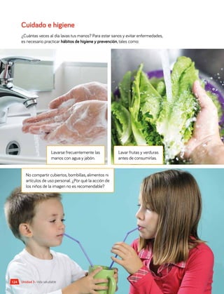 No compartir cubiertos, bombillas, alimentos ni
artículos de uso personal. ¿Por qué la acción de
los niños de la imagen no es recomendable?
Lavarse frecuentemente las
manos con agua y jabón.
Lavar frutas y verduras
antes de consumirlas.
124 Unidad 3 • Vida saludable
Cuidado e higiene
¿Cuántas veces al día lavas tus manos? Para estar sanos y evitar enfermedades,
es necesario practicar hábitos de higiene y prevención, tales como:
 