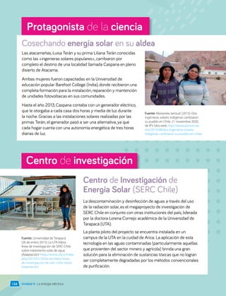 Centro de investigación
Protagonista de la ciencia
Cosechando energía solar en su aldea
La descontaminación y desinfección de aguas a través del uso
de la radiación solar, es el megaproyecto de investigación de
SERC Chile en conjunto con otras instituciones del país, liderada
por la doctora Lorena Cornejo académica de la Universidad de
Tarapacá (UTA).
La planta piloto del proyecto se encuentra instalada en un
campus de la UTA en la cuidad de Arica. La aplicación de esta
tecnología en las aguas contaminadas (particularmente aquellas
que provienten del sector minero y agrícola) brinda una gran
solución para la eliminación de sustancias tóxicas que no logran
ser completamente degradadas por los métodos convencionales
de purificación.
Centro de Investigación de
Energía Solar (SERC Chile)
Unidad 4 • La energía eléctrica
Las atacameñas, Luisa Terán y su prima Liliana Terán conocidas
como las «ingenieras solares populares», cambiaron por
completo el destino de una localidad llamada Caspana en pleno
disierto de Atacama.
Ambas mujeres fueron capacitadas en la Universidad de
educación popular Barefoot College (India), donde recibieron una
completa formación para la instalación, reparación y mantención
de unidades fotovoltaicas en sus comunidades.
Hasta el año 2013, Caspana contaba con un generador eléctrico,
que le otorgaba a cada casa dos horas y media de luz durante
la noche. Gracias a las instalaciones solares realizadas por las
primas Terán, el generador pasó a ser una alternativa, ya que
cada hogar cuenta con una autonomía energética de tres horas
diarias de luz.
Fuente: Marianela Jarroud. (2015). Dos
ingenieras solares indígenas cambiaron
su pueblo en Chile. 21 noviembre 2020,
de IPS Sitio web: http://www.ipsnoticias.
net/2015/08/dos-ingenieras-solares-
indigenas-cambiaron-su-pueblo-en-chile/
Fuente: Universidad de Tarapacá
(26 de enero 2015). La UTA lidera
línea de investigación de SERC-Chile
sobre tratamiento solar de agua
(Adaptación) https://www.uta.cl/index.
php/2015/01/26/la-uta-lidera-linea-
de-investigacion-de-serc-chile-sobre-
tratamiento/
134
 