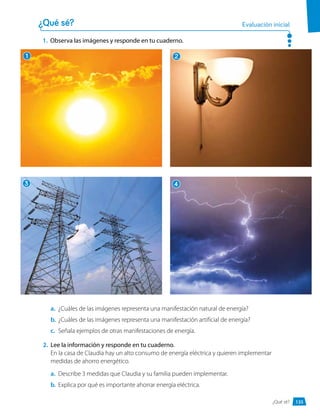 1.	 Observa las imágenes y responde en tu cuaderno.
¿Qué sé? Evaluación inicial
a.	 ¿Cuáles de las imágenes representa una manifestación natural de energía?
b.	 ¿Cuáles de las imágenes representa una manifestación artificial de energía?
c.	 Señala ejemplos de otras manifestaciones de energía.
2.	 Lee la información y responde en tu cuaderno.
En la casa de Claudia hay un alto consumo de energía eléctrica y quieren implementar
medidas de ahorro energético.
a.	 Describe 3 medidas que Claudia y su familia pueden implementar.
b.	 Explica por qué es importante ahorrar energía eléctrica.
1
3
2
4
135
¿Qué sé?
 
