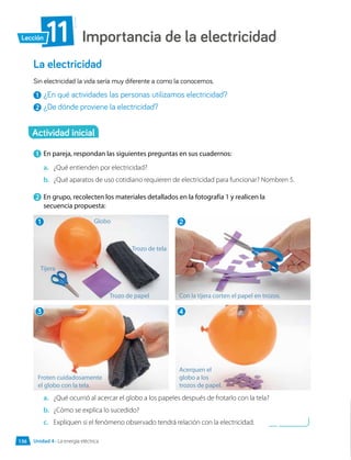 Importancia de la electricidad
11
Lección
La electricidad
Sin electricidad la vida sería muy diferente a como la conocemos.
1 	¿En qué actividades las personas utilizamos electricidad?
2 	¿De dónde proviene la electricidad?
1 	En pareja, respondan las siguientes preguntas en sus cuadernos:
a.	 ¿Qué entienden por electricidad?
b.	 ¿Qué aparatos de uso cotidiano requieren de electricidad para funcionar? Nombren 5.
2 	En grupo, recolecten los materiales detallados en la fotografía 1 y realicen la
secuencia propuesta:
Actividad inicial
a.	 ¿Qué ocurrió al acercar el globo a los papeles después de frotarlo con la tela?
b.	 ¿Cómo se explica lo sucedido?
c.	 Expliquen si el fenómeno observado tendrá relación con la electricidad.
1
3
2
4
Globo
Trozo de tela
Trozo de papel Con la tijera corten el papel en trozos.
Acerquen el
globo a los
trozos de papel.
Froten cuidadosamente
el globo con la tela.
Tijera
Unidad 4 • La energía eléctrica
136
 
