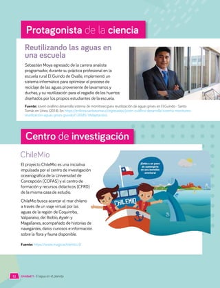 Unidad 1 • El agua en el planeta
Protagonista de la ciencia
Sebastián Moya egresado de la carrera analista
programador, durante su práctica profesional en la
escuela rural El Guindo de Ovalle, implementó un
sistema informático para optimizar el proceso de
reciclaje de las aguas proveniente de lavamanos y
duchas, y su reutilización para el regadío de los huertos
diseñados por los propios estudiantes de la escuela.
Reutilizando las aguas en
una escuela
Fuente: Joven ovallino desarrolla sistema de monitoreo para reutilización de aguas grises en El Guindo - Santo
Tomás en Línea. (2018). En: https://enlinea.santotomas.cl/egresados/joven-ovallino-desarrolla-sistema-monitoreo-
reutilizacion-aguas-grises-guindo/126585/ (Adaptación).
Centro de investigación
ChileMio
El proyecto ChileMio es una iniciativa
impulsada por el centro de investigación
oceanográfica de la Universidad de
Concepción (COPAS) y el centro de
formación y recursos didácticos (CFRD)
de la misma casa de estudio.
ChileMio busca acercar el mar chileno
a través de un viaje virtual por las
aguas de la región de Coquimbo,
Valparaíso, del Biobío, Aysén y
Magallanes, acompañado de historias de
navegantes, datos curiosos e información
sobre la flora y fauna disponible.
Fuente: https://www.magicochilemio.cl/
12
 