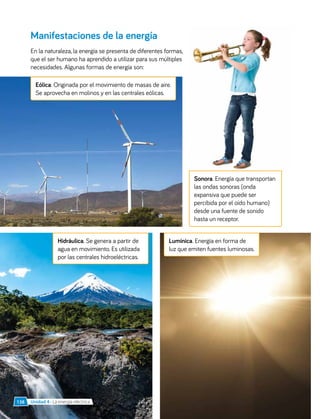 Manifestaciones de la energía
En la naturaleza, la energía se presenta de diferentes formas,
que el ser humano ha aprendido a utilizar para sus múltiples
necesidades. Algunas formas de energía son:
Hidráulica. Se genera a partir de
agua en movimiento. Es utilizada
por las centrales hidroeléctricas.
Lumínica. Energía en forma de
luz que emiten fuentes luminosas.
Sonora. Energía que transportan
las ondas sonoras (onda
expansiva que puede ser
percibida por el oído humano)
desde una fuente de sonido
hasta un receptor.
Eólica. Originada por el movimiento de masas de aire.
Se aprovecha en molinos y en las centrales eólicas.
Unidad 4 • La energía eléctrica
138
 