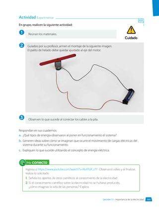 En grupo, realicen la siguiente actividad:
Respondan en sus cuadernos:
a.	 ¿Qué tipos de energía observaron al poner en funcionamiento el sistema?
b.	 Generen ideas sobre cómo se imaginan que ocurre el movimiento de cargas eléctricas del
sistema durante su funcionamiento.
c.	 Expliquen lo que sucede utilizando el concepto de energía eléctrica.
Reúnan los materiales.
Observen lo que sucede al conectar los cables a la pila.
Actividad Experimentar
1
2
3
Guiados por su profesor, armen el montaje de la siguiente imagen.
El palito de helado debe quedar ajustado al eje del motor.
Me conecto
Ingresa a https://www.youtube.com/watch?v=NvtlYsR_cfY Observa el video y, al finalizar,
realiza lo solicitado:
1.	 Señala los aportes de otros científicos al conocimiento de la electricidad.
2.	Si el conocimiento científico sobre la electricidad no se hubiese producido,
¿cómo imaginas la vida de las personas? Explica.
Cuidado
Lección 11 • Importancia de la electricidad 141
 