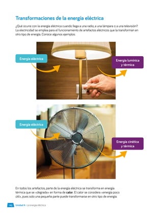 Transformaciones de la energía eléctrica
¿Qué ocurre con la energía eléctrica cuando llega a una radio, a una lámpara o a una televisión?
La electricidad se emplea para el funcionamiento de artefactos eléctricos que la transforman en
otro tipo de energía. Conoce algunos ejemplos:
En todos los artefactos, parte de la energía eléctrica se transforma en energía
térmica que se «degrada» en forma de calor. El calor se considera «energía poco
útil», pues solo una pequeña parte puede transformarse en otro tipo de energía.
Energía lumínica
y térmica
Energía cinética
y térmica
Energía eléctrica
Energía eléctrica
Unidad 4 • La energía eléctrica
142
 