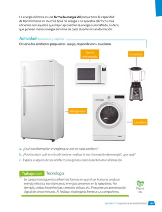 Observa los artefactos propuestos. Luego, responde en tu cuaderno.
La energía eléctrica es una forma de energía útil porque tiene la capacidad
de transformarse en muchos tipos de energía. Los aparatos eléctricos más
eficientes son aquellos que mejor aprovechan la energía suministrada, es decir,
que generan menos energía en forma de calor durante la transformación.
a.	 ¿Qué transformación energética ocurre en cada artefacto?
b.	 ¿Podrías decir cuál es más eficiente en realizar la transformación de energía?, ¿por qué?
c.	 Explica si alguno de los artefactos no genera calor durante la transformación.
Horno
microondas
Actividad Reconocer y explicar
En pareja investiguen las diferentes formas en que el ser humano produce
energía eléctrica transformando energías presentes en la naturaleza. Por
ejemplo, celdas fotoeléctricas, centrales eólicas, etc. Preparen una presentación
digital de cinco minutos. Al finalizar, expónganla frente a sus compañeros.
Tecnología
Trabajo con
Licuadora
Lavadora
Refrigerador
Página
66
Lección 11 • Importancia de la electricidad 143
 