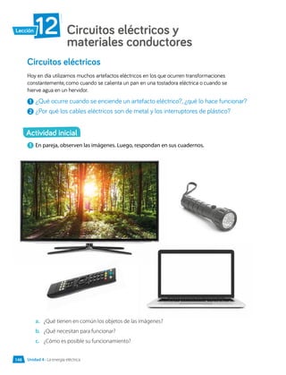 Circuitos eléctricos y
materiales conductores
12
Lección
1 	En pareja, observen las imágenes. Luego, respondan en sus cuadernos.
a.	 ¿Qué tienen en común los objetos de las imágenes?
b.	 ¿Qué necesitan para funcionar?
c.	 ¿Cómo es posible su funcionamiento?
Circuitos eléctricos
Hoy en día utilizamos muchos artefactos eléctricos en los que ocurren transformaciones
constantemente, como cuando se calienta un pan en una tostadora eléctrica o cuando se
hierve agua en un hervidor.
1 	¿Qué ocurre cuando se enciende un artefacto eléctrico?, ¿qué lo hace funcionar?
2 	¿Por qué los cables eléctricos son de metal y los interruptores de plástico?
Actividad inicial
Unidad 4 • La energía eléctrica
148
 