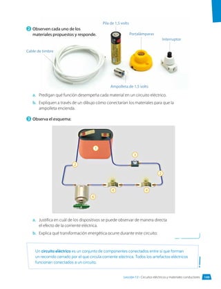 2 	Observen cada uno de los
materiales propuestos y responde.
a.	 Predigan qué función desempeña cada material en un circuito eléctrico.
b.	 Expliquen a través de un dibujo cómo conectarían los materiales para que la
ampolleta encienda.
3 	Observa el esquema:
a.	 Justifica en cuál de los dispositivos se puede observar de manera directa
el efecto de la corriente eléctrica.
b.	 Explica qué transformación energética ocurre durante este circuito.
Cable de timbre
Pila de 1,5 volts
Portalámparas
Ampolleta de 1,5 volts
2
4
4 4
2
3
1
Interruptor
Un circuito eléctrico es un conjunto de componentes conectados entre sí que forman
un recorrido cerrado por el que circula corriente eléctrica. Todos los artefactos eléctricos
funcionan conectados a un circuito.
149
Lección 12 • Circuitos eléctricos y materiales conductores
 