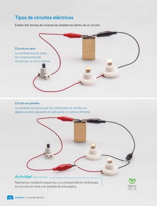 Tipos de circuitos eléctricos
Existen dos formas de conectar las resistencias dentro de un circuito:
Representa, mediante esquemas y su correspondiente simbología,
los circuitos en serie y en paralelo de esta página.
Circuito en serie
La corriente recorre todos
los componentes del
circuito por un único camino.
Circuito en paralelo
La corriente que circula por los conductores se ramifica en
algunos puntos, siguiendo en cada parte un camino diferente.
Actividad Representar
Páginas
72 y 73
Unidad 4 • La energía eléctrica
152
 