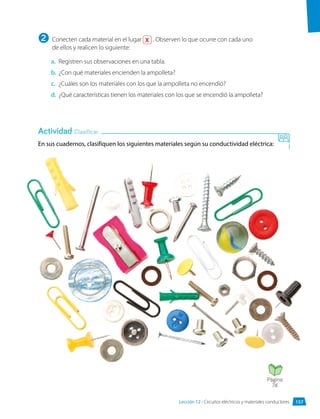 a.	 Registren sus observaciones en una tabla.
b.	 ¿Con qué materiales encienden la ampolleta?
c.	 ¿Cuáles son los materiales con los que la ampolleta no encendió?
d.	 ¿Qué características tienen los materiales con los que se encendió la ampolleta?
En sus cuadernos, clasifiquen los siguientes materiales según su conductividad eléctrica:
Actividad Clasificar
Conecten cada material en el lugar X . Observen lo que ocurre con cada uno
de ellos y realicen lo siguiente:
2
Página
74
157
Lección 12 • Circuitos eléctricos y materiales conductores
 