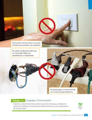 No sobrecargar un mismo enchufe
con muchos equipos eléctricos.
Nunca tocar con las manos o el cuerpo
húmedos los enchufes o los artefactos.
No utilizar instalaciones eléctricas
en mal estado. Deben ser
reparadas por un especialista.
Elaboren un texto informativo sobre situaciones de riesgo y medidas de
prevención referidas al manejo de artefactos eléctricos y a la manipulación
de la electricidad.
Lenguaje y Comunicación
Trabajo con
Página
75
161
Lección 12 • Circuitos eléctricos y materiales conductores
 