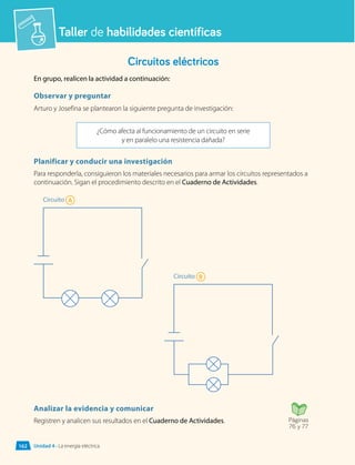Taller de habilidades científicas
Circuitos eléctricos
En grupo, realicen la actividad a continuación:
Observar y preguntar
Arturo y Josefina se plantearon la siguiente pregunta de investigación:
¿Cómo afecta al funcionamiento de un circuito en serie
y en paralelo una resistencia dañada?
Planificar y conducir una investigación
Para responderla, consiguieron los materiales necesarios para armar los circuitos representados a
continuación. Sigan el procedimiento descrito en el Cuaderno de Actividades.
Analizar la evidencia y comunicar
Registren y analicen sus resultados en el Cuaderno de Actividades.
Circuito A
Circuito B
Páginas
76 y 77
Unidad 4 • La energía eléctrica
162
 