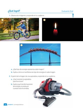 1.	 Observa las imágenes y responde en tu cuaderno.
¿Qué logré? Evaluación final
a.	 ¿Qué necesita la aspiradora
para funcionar?
b.	 Explica qué transformaciones
de energía se producen
cuando está encendida.
a.	 ¿Qué tipo de energía representa cada imagen?
b.	 Explica cómo se manifiesta ese tipo de energía en cada imagen.
2.	 A partir de la imagen de una aspiradora, responde en tu cuaderno.
A B
C
Unidad 4 • La energía eléctrica
166
 