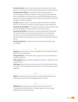 Glosario
Circuito eléctrico: conjunto de dispositivos conectados entre sí que
forman un «recorrido» cerrado por donde se fluye la corriente eléctrica.
Contaminación hídrica: corresponde al derrame de residuos y
contaminantes que llegan a distintas masas de agua, lo que provoca
que se modifiquen sus características, volviéndolas peligrosas para los
organismos y para actividades como la pesca y la agricultura. Puede ser
de origen natural o antrópico.
Corazón: órgano hueco y muscular, ubicado al centro de la cavidad
torácica. Su función es impulsar la sangre hacia los vasos sanguíneos.
Corriente de Humboldt: movimiento ascendente de agua fría que está
en la profundidad del océano Pacífico en América del Sur.
Corriente de El Niño: movimiento de agua cálida desde América del
Sur hacia Australia, que se genera por cambios en las condiciones
del viento en la zona del ecuador. Desde Australia se devuelve esa
corriente cálida, lo que genera intensas lluvias en los países de América
del Sur.
Corriente eléctrica: movimiento de las cargas eléctricas dentro de
un material.
E
Egestión: proceso por el cual son expulsadas las heces fecales desde el
organismo hacia el exterior.
Energía eléctrica: movimiento de las cargas eléctricas al interior de un
material conductor.
Enfermedad: alteración sobre el estado de salud de un organismo o de
una parte de él.
Estómago: órgano hueco y muscular, que al contraerse mezcla el bolo
alimenticio con los jugos gástricos que hay en su interior para que sean
digeridos.
G
Glaciar: masa extensa de agua dulce en estado sólido (hielo) que se
origina por la acumulación y compactación de la nieve.
H
Hidrósfera: capa de agua que conforma gran parte de la Tierra.
Corresponde a océanos, mares, ríos, lagos, glaciares, nubes y aguas
subterráneas, entre otras fuentes.
169
 
