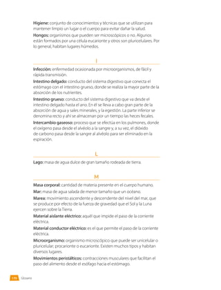 Glosario
Higiene: conjunto de conocimientos y técnicas que se utilizan para
mantener limpio un lugar o el cuerpo para evitar dañar la salud.
Hongos: organismos que pueden ser microscópicos o no. Algunos
están formados por una célula eucarionte y otros son pluricelulares. Por
lo general, habitan lugares húmedos.
I
Infección: enfermedad ocasionada por microorganismos, de fácil y
rápida transmisión.
Intestino delgado: conducto del sistema digestivo que conecta el
estómago con el intestino grueso, donde se realiza la mayor parte de la
absorción de los nutrientes.
Intestino grueso: conducto del sistema digestivo que va desde el
intestino delgado hasta el ano. En él se lleva a cabo gran parte de la
absorción de agua y sales minerales, y la egestión. La parte inferior se
denomina recto y ahí se almacenan por un tiempo las heces fecales.
Intercambio gaseoso: proceso que se efectúa en los pulmones, donde
el oxígeno pasa desde el alvéolo a la sangre y, a su vez, el dióxido
de carbono pasa desde la sangre al alvéolo para ser eliminado en la
espiración.
L
Lago: masa de agua dulce de gran tamaño rodeada de tierra.
M
Masa corporal: cantidad de materia presente en el cuerpo humano.
Mar: masa de agua salada de menor tamaño que un océano.
Marea: movimiento ascendente y descendente del nivel del mar, que
se produce por efecto de la fuerza de gravedad que el Sol y la Luna
ejercen sobre la Tierra.
Material aislante eléctrico: aquél que impide el paso de la corriente
eléctrica.
Material conductor eléctrico: es el que permite el paso de la corriente
eléctrica.
Microorganismo: organismo microscópico que puede ser unicelular o
pluricelular; procarionte o eucarionte. Existen muchos tipos y habitan
diversos lugares.
Movimientos peristálticos: contracciones musculares que facilitan el
paso del alimento desde el esófago hacia el estómago.
170
 