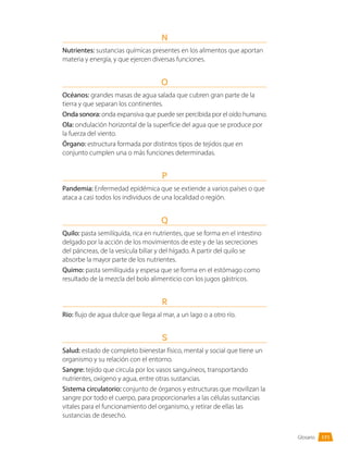 Glosario
N
Nutrientes: sustancias químicas presentes en los alimentos que aportan
materia y energía, y que ejercen diversas funciones.
O
Océanos: grandes masas de agua salada que cubren gran parte de la
tierra y que separan los continentes.
Onda sonora: onda expansiva que puede ser percibida por el oído humano.
Ola: ondulación horizontal de la superficie del agua que se produce por
la fuerza del viento.
Órgano: estructura formada por distintos tipos de tejidos que en
conjunto cumplen una o más funciones determinadas.
P
Pandemia: Enfermedad epidémica que se extiende a varios países o que
ataca a casi todos los individuos de una localidad o región.
Q
Quilo: pasta semilíquida, rica en nutrientes, que se forma en el intestino
delgado por la acción de los movimientos de este y de las secreciones
del páncreas, de la vesícula biliar y del hígado. A partir del quilo se
absorbe la mayor parte de los nutrientes.
Quimo: pasta semilíquida y espesa que se forma en el estómago como
resultado de la mezcla del bolo alimenticio con los jugos gástricos.
R
Río: flujo de agua dulce que llega al mar, a un lago o a otro río.
S
Salud: estado de completo bienestar físico, mental y social que tiene un
organismo y su relación con el entorno.
Sangre: tejido que circula por los vasos sanguíneos, transportando
nutrientes, oxígeno y agua, entre otras sustancias.
Sistema circulatorio: conjunto de órganos y estructuras que movilizan la
sangre por todo el cuerpo, para proporcionarles a las células sustancias
vitales para el funcionamiento del organismo, y retirar de ellas las
sustancias de desecho.
171
 
