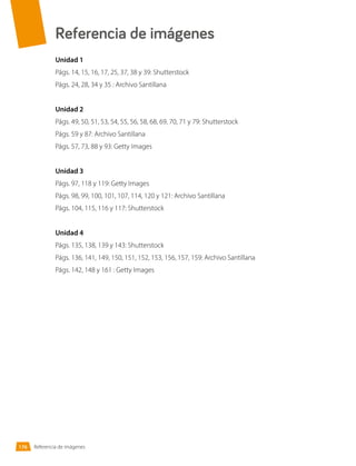 Referencia de imágenes
Unidad 1
Págs. 14, 15, 16, 17, 25, 37, 38 y 39: Shutterstock
Págs. 24, 28, 34 y 35 : Archivo Santillana
Unidad 2
Págs. 49, 50, 51, 53, 54, 55, 56, 58, 68, 69, 70, 71 y 79: Shutterstock
Págs. 59 y 87: Archivo Santillana
Págs. 57, 73, 88 y 93: Getty Images
Unidad 3
Págs. 97, 118 y 119: Getty Images
Págs. 98, 99, 100, 101, 107, 114, 120 y 121: Archivo Santillana
Págs. 104, 115, 116 y 117: Shutterstock
Unidad 4
Págs. 135, 138, 139 y 143: Shutterstock
Págs. 136, 141, 149, 150, 151, 152, 153, 156, 157, 159: Archivo Santillana
Págs. 142, 148 y 161 : Getty Images
Referencia de imágenes
176
 