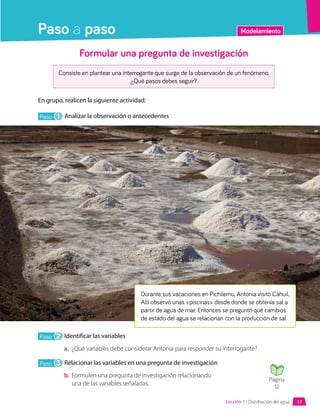 Modelamiento
Paso a paso
Formular una pregunta de investigación
Consiste en plantear una interrogante que surge de la observación de un fenómeno.
¿Qué pasos debes seguir?
En grupo, realicen la siguiente actividad:
Paso 1 Analizar la observación o antecedentes
Durante sus vacaciones en Pichilemu, Antonia visitó Cáhuil.
Allí observó unas «piscinas» desde donde se obtenía sal a
partir de agua de mar. Entonces se preguntó qué cambios
de estado del agua se relacionan con la producción de sal.
Paso 2 Identificar las variables
a.	 ¿Qué variables debe considerar Antonia para responder su interrogante?
Paso 3 Relacionar las variables en una pregunta de investigación
b.	 Formulen una pregunta de investigación relacionando
una de las variables señaladas.
Página
12
Lección 1 • Distribución del agua 17
 