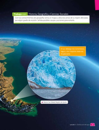 3
▲
▲ Glaciar San Rafael, Región de Aysén.
El sur alberga ríos torrentosos,
lagos y las mayores reservas
de glaciares.
Con tus conocimientos de geografía, toma un mapa y ubica las zonas de tu región afectadas
por algún grado de erosión. Señala posibles causas y acciones para evitarla.
Historia, Geografía y Ciencias Sociales
Trabajo con
21
Lección 1 • Distribución del agua
 