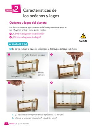 Características de
los océanos y lagos
2
Lección
Océanos y lagos del planeta
Las distintas masas de agua presentes en la Tierra poseen características
que influyen en la flora y fauna que las habitan.
1 	¿Cómo es el agua de los océanos?
2 	¿Cómo es el agua de los lagos?
1 	En pareja, realicen la siguiente analogía de la distribución del agua en la Tierra:
a.	 ¿El agua salada corresponde a la de la probeta o a la del tubo?
b.	 ¿Dónde se ubicarían los océanos?, ¿dónde los lagos?
Cuidado
Actividad inicial
1
3
2
4
Tubo de ensayo con agua
Probeta
con agua
Gradilla
Jeringa
Unidad 1 • El agua en el planeta
24
 