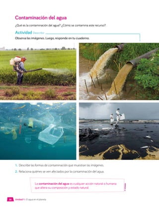 Contaminación del agua
¿Qué es la contaminación del agua? ¿Cómo se contamina este recurso?
Observa las imágenes. Luego, responde en tu cuaderno.
1.	 Describe las formas de contaminación que muestran las imágenes.
2.	 Relaciona quiénes se ven afectados por la contaminación del agua.
Actividad Describir
La contaminación del agua es cualquier acción natural o humana
que altera su composición y estado natural.
Unidad 1 • El agua en el planeta
38
 