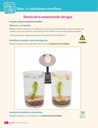 Taller de habilidades científicas
Efectos de la contaminación del agua
En grupo, realicen la siguiente actividad:
Observar y preguntar
Mientras Florencia recorría un río, observó una zona muy contaminada que carecía de vegetación,
a diferencia de otras. Entonces, quiso averiguar cómo afecta el agua contaminada a las plantas.
• ¿Qué pasos deben seguir para plantear una pregunta de investigación?
Planificar y conducir una investigación
Realicen el siguiente procedimiento descrito en el Cuaderno de Actividades.
Analizar la evidencia y comunicar
Registren y analicen sus resultados en el Cuaderno de Actividades. Páginas
24 y 25
Cuidado
Unidad 1 • El agua en el planeta
40
 
