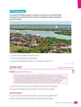 Un grupo de científicos realizó un estudio en 3 zonas de un río, identificando
las causas de la contaminación en cada una. La siguiente imagen muestra las
zonas de estudio:
Analiza la siguiente información:
En una playa del norte de Chile se encontraron muchos peces y crustáceos
muertos. En los análisis del agua se detectó una sustancia en una concentración
mayor a la permitida. Dicha sustancia se utiliza en la faena pesquera como
desinfectante, pero es tóxica, irritante y disminuye el oxígeno del agua.
1.	 ¿Qué consecuencias tiene en el ecosistema la contaminación del agua?
2.	 ¿Qué acciones propondrías para evitar la contaminación del agua?
¿Cómo aprendo?
1.	 ¿Qué conceptos te costó comprender?, ¿qué hiciste para aprenderlos?
2.	 ¿Qué cambios de actitud te ayudarían a mejorar tu aprendizaje?
1.	 ¿Cuáles son las variables del experimento?
2.	 Formula una pregunta de investigación.
3.	 ¿Qué resultados deberían obtener los científicos en cada zona?
Actividad final
¿Cómo voy? Evaluación intermedia
3
1
2
41
Lección 3 • Usos y cuidados del agua
 