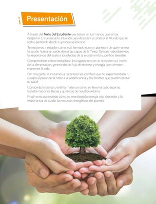 Presentación
A través del Texto del Estudiante que tienes en tus manos, queremos
despertar tu curiosidad e intuición para descubrir y conocer el mundo que te
rodea partiendo desde tu propia experiencia.
Te invitamos a estudiar cómo está formado nuestro planeta y de qué manera
la acción humana puede alterar las capas de la Tierra. También abordaremos
la importancia del suelo y los efectos de la erosión en la superficie terrestre.
Comprenderás cómo interactúan los organismos de un ecosistema a través
de la alimentación, generando un flujo de materia y energía que permiten
mantener la vida.
Por otra parte, te invitamos a reconocer los cambios que ha experimentado tu
cuerpo al pasar de la niñez a la adolescencia y los factores que pueden alterar
tu salud.
Conocerás la estructura de la materia y cómo se llevan a cabo algunas
transformaciones físicas y químicas de nuestro entorno.
Finalmente, aprenderás cómo se manifiesta la energía a tu alrededor y la
importancia de cuidar los recursos energéticos del planeta.
 