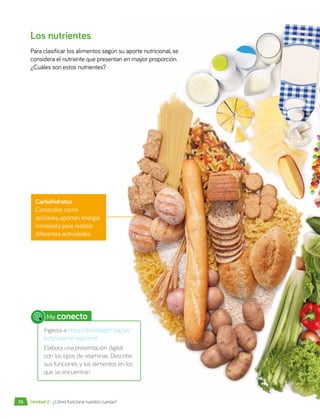 Los nutrientes
Para clasificar los alimentos según su aporte nutricional, se
considera el nutriente que presentan en mayor proporción.
¿Cuáles son estos nutrientes?
Carbohidratos
Conocidos como
azúcares, aportan energía
inmediata para realizar
diferentes actividades.
Me conecto
Ingresa a https://kidshealth.org/es/
kids/vitamin-esp.html
Elabora una presentación digital
con los tipos de vitaminas. Describe
sus funciones y los alimentos en los
que se encuentran.
70 Unidad 2 • ¿Cómo funciona nuestro cuerpo?
 
