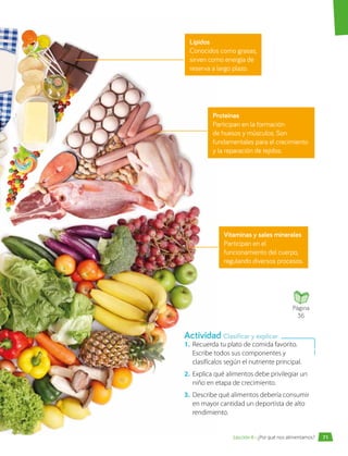 1.	 Recuerda tu plato de comida favorito.
Escribe todos sus componentes y
clasifícalos según el nutriente principal.
2.	 Explica qué alimentos debe privilegiar un
niño en etapa de crecimiento.
3.	 Describe qué alimentos debería consumir
en mayor cantidad un deportista de alto
rendimiento.
Proteínas
Participan en la formación
de huesos y músculos. Son
fundamentales para el crecimiento
y la reparación de tejidos.
Lípidos
Conocidos como grasas,
sirven como energía de
reserva a largo plazo.
Vitaminas y sales minerales
Participan en el
funcionamiento del cuerpo,
regulando diversos procesos.
Actividad Clasificar y explicar
Página
36
71
Lección 6 • ¿Por qué nos alimentamos?
 