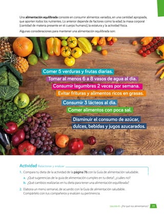 1.	 Compara tu dieta de la actividad de la página 76 con la Guía de alimentación saludable.
a.	 ¿Qué sugerencias de la guía de alimentación cumples en tu dieta?, ¿cuáles no?
b.	 ¿Qué cambios realizarías en tu dieta para tener una alimentación equilibrada?
2.	 Elabora un menú semanal, de acuerdo con la Guía de alimentación saludable.
Compártelo con tus compañeros y evalúen su pertinencia.
Una alimentación equilibrada consiste en consumir alimentos variados, en una cantidad apropiada,
que aporten todos los nutrientes. Lo anterior depende de factores como la edad, la masa corporal
(cantidad de materia presente en el cuerpo humano), la estatura y la actividad física.
Algunas consideraciones para mantener una alimentación equilibrada son:
Actividad Relacionar y evaluar
77
Lección 6 • ¿Por qué nos alimentamos?
Comer 5 verduras y frutas diarias.
	 Tomar al menos 6 a 8 vasos de agua al día.
		 Consumir legumbres 2 veces por semana.
			 Evitar frituras y alimentos ricos en grasas.
				 Consumir 3 lácteos al día.
					Comer alimentos con poca sal.
						Disminuir el consumo de azúcar,
						dulces, bebidas y jugos azucarados.
 