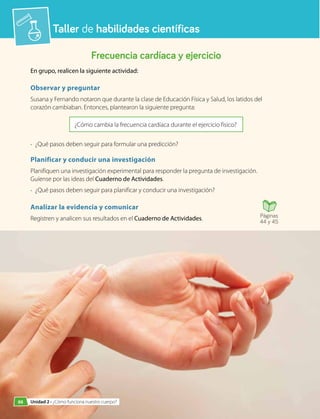 Taller de habilidades científicas
Frecuencia cardíaca y ejercicio
En grupo, realicen la siguiente actividad:
Observar y preguntar
Susana y Fernando notaron que durante la clase de Educación Física y Salud, los latidos del
corazón cambiaban. Entonces, plantearon la siguiente pregunta:
¿Cómo cambia la frecuencia cardíaca durante el ejercicio físico?
•	 ¿Qué pasos deben seguir para formular una predicción?
Planificar y conducir una investigación
Planifiquen una investigación experimental para responder la pregunta de investigación.
Guíense por las ideas del Cuaderno de Actividades.
•	 ¿Qué pasos deben seguir para planificar y conducir una investigación?
Analizar la evidencia y comunicar
Registren y analicen sus resultados en el Cuaderno de Actividades. Páginas
44 y 45
88 Unidad 2 • ¿Cómo funciona nuestro cuerpo?
 