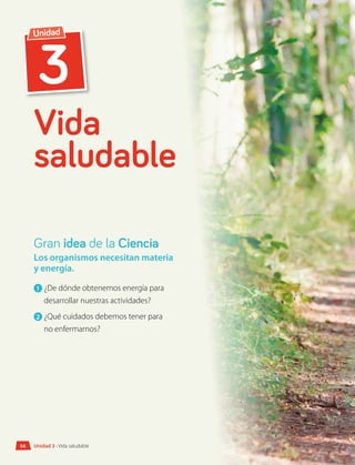 3
Unidad
Vida
saludable
Los organismos necesitan materia
y energía.
1 	¿De dónde obtenemos energía para
desarrollar nuestras actividades?
2 	¿Qué cuidados debemos tener para
no enfermarnos?
Gran idea de la Ciencia
Unidad 3 • Vida saludable
94
 