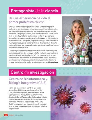 Centro de investigación
Protagonista de la ciencia
De una experiencia de vida al
primer probiótico chileno
Centro de Bioinformática y
Biología Integrativa (CBIB)
Un día, la profesora de Inglés María Loreto Ormeño imaginó un
suplemento alimenticio para ayudar a personas inmunodeprimidas,
por tratamientos de quimioterapia por ejemplo, a tolerar mejor los
alimentos. Esto, porque cuando joven había visto varios casos, como
el de su abuelo, y le llamó la atención el hecho de que siempre
terminaban tan delgados y demacrados. Entonces, tocó la puerta de
la Universidad de Concepción, propuso su idea, y a partir de diversas
investigaciones surgió el primer probiótico chileno aislado de leche
materna humana que ha ganado varios premios, entre ellos el premio
Innovación Científica 2017.
La idea original de Loreto era desarrollar un helado probiótico para
pacientes de cáncer. Sin embargo, esta fue mutando para finalmente
transformarse en las cápsulas Lacte5. Las cepas probióticas que
componen sus tres fórmulas están relacionadas con la lactancia y
apuntan a mejorar la salud gastrointestinal y estimular el sistema
inmune. María Loreto ha hecho un valioso aporte a la vida saludable.
Frente a la pandemia de Covid-19 que afectó
al mundo en 2020, un grupo de científicos del
CBIB, conformado por los doctores María Cecilia
Opazo, Johanna Abrigo, Yorley Duarte, Romina
Sepúlveda, Daniel Aguayo y Danilo González, trabajó
intensamente en el desarrollo de un dispositivo que
permitiera detectar la presencia del virus SARS-
CoV-2 en etapas en que el paciente puede contagiar
a otros. ¿Qué importancia tiene esto para la salud de
las personas?
Unidad 3 • Vida saludable
96
 